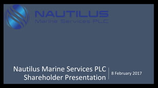 Nautilus Marine Services PLC
Shareholder Presentation
8 February 2017
 