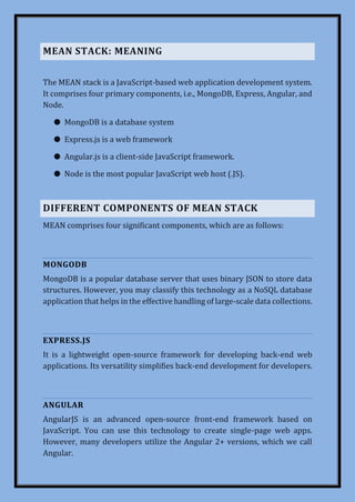MEAN STACK: MEANING
The MEAN stack is a JavaScript-based web application development system.
It comprises four primary components, i.e., MongoDB, Express, Angular, and
Node.
● MongoDB is a database system
● Express.js is a web framework
● Angular.js is a client-side JavaScript framework.
● Node is the most popular JavaScript web host (.JS).
DIFFERENT COMPONENTS OF MEAN STACK
MEAN comprises four significant components, which are as follows:
MONGODB
MongoDB is a popular database server that uses binary JSON to store data
structures. However, you may classify this technology as a NoSQL database
application that helps in the effective handling of large-scale data collections.
EXPRESS.JS
It is a lightweight open-source framework for developing back-end web
applications. Its versatility simplifies back-end development for developers.
ANGULAR
AngularJS is an advanced open-source front-end framework based on
JavaScript. You can use this technology to create single-page web apps.
However, many developers utilize the Angular 2+ versions, which we call
Angular.
 