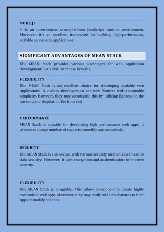 NODE.JS
It is an open-source, cross-platform JavaScript runtime environment.
Moreover, it's an excellent framework for building high-performance,
scalable server-side applications.
SIGNIFICANT ADVANTAGES OF MEAN STACK
The MEAN Stack provides various advantages for web application
development. Let's look into these benefits.
FLEXIBILITY
The MEAN Stack is an excellent choice for developing scalable web
applications. It enables developers to add new features with reasonable
simplicity. However, they may accomplish this by utilizing Express on the
backend and Angular on the front end.
PERFORMANCE
MEAN Stack is suitable for developing high-performance web apps. It
processes a large number of requests smoothly and seamlessly.
SECURITY
The MEAN Stack is also secure, with various security mechanisms to assure
data security. Moreover, it uses encryption and authentication to improve
security.
FLEXIBILITY
The MEAN Stack is adaptable. This allows developers to create highly
customized web apps. Moreover, they may easily add new features to their
apps or modify old ones.
 
