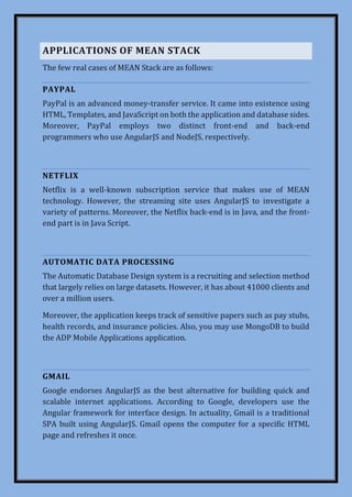 APPLICATIONS OF MEAN STACK
The few real cases of MEAN Stack are as follows:
PAYPAL
PayPal is an advanced money-transfer service. It came into existence using
HTML, Templates, and JavaScript on both the application and database sides.
Moreover, PayPal employs two distinct front-end and back-end
programmers who use AngularJS and NodeJS, respectively.
NETFLIX
Netflix is a well-known subscription service that makes use of MEAN
technology. However, the streaming site uses AngularJS to investigate a
variety of patterns. Moreover, the Netflix back-end is in Java, and the front-
end part is in Java Script.
AUTOMATIC DATA PROCESSING
The Automatic Database Design system is a recruiting and selection method
that largely relies on large datasets. However, it has about 41000 clients and
over a million users.
Moreover, the application keeps track of sensitive papers such as pay stubs,
health records, and insurance policies. Also, you may use MongoDB to build
the ADP Mobile Applications application.
GMAIL
Google endorses AngularJS as the best alternative for building quick and
scalable internet applications. According to Google, developers use the
Angular framework for interface design. In actuality, Gmail is a traditional
SPA built using AngularJS. Gmail opens the computer for a specific HTML
page and refreshes it once.
 