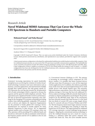 Research Article
Novel Wideband MIMO Antennas That Can Cover the Whole
LTE Spectrum in Handsets and Portable Computers
Mohamed Sanad1
and Noha Hassan2
1
Amant Antennas, Lot 13/C, Second Industrial Zone, 6 October City, Giza 12451, Egypt
2
Faculty of Engineering, Cairo University, Giza, Egypt
Correspondence should be addressed to Mohamed Sanad; msanad@amantantennas.com
Received 25 August 2013; Accepted 24 October 2013; Published 16 January 2014
Academic Editors: Y. C. Chiang and J. Dauwels
Copyright © 2014 M. Sanad and N. Hassan. This is an open access article distributed under the Creative Commons Attribution
License, which permits unrestricted use, distribution, and reproduction in any medium, provided the original work is properly
cited.
A dual resonant antenna configuration is developed for multistandard multifunction mobile handsets and portable computers. Only
two wideband resonant antennas can cover most of the LTE spectrums in portable communication equipment. The bandwidth that
can be covered by each antenna exceeds 70% without using any matching or tuning circuits, with efficiencies that reach 80%. Thus,
a dual configuration of them is capable of covering up to 39 LTE (4G) bands besides the existing 2G and 3G bands. 2 × 2 MIMO
configurations have been also developed for the two wideband antennas with a maximum isolation and a minimum correlation
coefficient between the primary and the diversity antennas.
1. Introduction
Customers’ increasing expectations for speed, bandwidth,
and global access are driving the evolution of wireless broad-
band technology. Customers want more information such as
business, consumer applications, and entertainment available
through their mobile devices, but with greater speeds [1].
LTE represents the next big step towards the 4th generation
(4G) of radio technologies which is expected to increase the
capacity and the speed of mobile telephone networks. These
expectations put a significant burden on device performance.
The lack of spectrum harmonization represents a key chal-
lenge for the emerging LTE ecosystem, potentially preventing
vendors from delivering globally compatible LTE products
such as devices and chipsets [2]. Spectrum fragmentation
has the potential to hinder global LTE roaming if device
manufacturers are required to include support for many
disparate frequencies in their devices. Yet, in fragmented
regional markets such as Europe, LTE roaming is some way
off as operators will be providing LTE in different bands and
the devices will need to be able to seamlessly switch between
the frequency bands used for LTE in addition to the 2G and
3G networks [3].
1.1. Conventional Antenna Challenges in LTE. The antenna
is becoming an increasingly critical component for LTE
device vendors. It is possible that future terminal devices
will have more than 20 antennas to cover all the important
wireless applications [4]. In addition, the industry is painfully
aware of the issues that surround implementing LTE in small
mobile devices with already limited space and extremely
high performance expectations. Due to this trend, wideband
antenna coverage is a hot issue that has to be addressed [5].
Device makers are finding it difficult to decide which bands to
prioritize as chipsets and handsets are developed. The priority
would be for the 800 MHz band. Most of the investments
has been directed towards that band because it is the band
that two-thirds of current LTE users occupy, largely driven
by the U.S. network roll outs of Verizon Wireless and AT&T
[3]. This low frequency band means larger antennas in terms
of size, which is a challenging issue, keeping in mind the
limited size of LTE devices. The urgent demand for wideband
LTE coverage represents a serious challenge facing antenna
designers. Adapting the conventional antenna technology to
serve the wideband demand was not a much of a success,
leading to a definitive belief that passive antennas have
reached their limits [6]. Thus, the active tuneable antenna
Hindawi Publishing Corporation
e Scientiﬁc World Journal
Volume 2014,Article ID 694805, 9 pages
http://dx.doi.org/10.1155/2014/694805
 