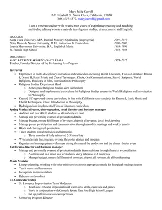 Mary Julie Carroll
1651 Newhall St. Santa Clara, California, 95050
(408) 507-4377, maryjcarroll@gmail.com
I am a veteran teacher with twenty-two years of experience creating and teaching
multi-disciplinary course curricula in religious studies, drama, music and English.
EDUCATION
Santa Clara University, MA, Pastoral Ministry: Spirituality (in progress) 2007-2010
Notre Dame de Namur University, M.Ed. Instruction & Curriculum 2000-2002
Loyola Marymount University, B.A., English & Music 1988-1993
St. Francis High School 1984-1988
EMPLOYMENT
SAINT LAWRENCE ACADEMY, SANTA CLARA 1994-2016
Teacher, Founder/Director of the Performing Arts Program
Instructor
• Experience in multi-disciplinary instruction and curriculum including World Literature, Film as Literature, Drama
I, Drama II, Basic Music and Choral Techniques, Choir, Oral Communications, Sacred Scripture, World
Religions, Theology in Film, Introduction to Philosophy
• Religious Studies Department Head
o Redesigned Religious Studies core curriculum
o Designed and implemented curriculum for Religious Studies courses in World Religions and Introduction
to Philosophy
• Created UC-approved course curriculum, in line with California state standards for Drama I, Basic Music and
Choral Techniques, Choir, Introduction to Philosophy
• Redesigned and implemented Film as Literature curriculum
Spring Musical director, choreographer, vocal director and business manager
• Audition and cast 40-50 students -- all students are cast
• Manage and personally oversee all production details
• Manage budget, ensure fulfillment of invoices, deposit all revenue, do all bookkeeping
• Manage parent participation and communication through monthly meetings and weekly emails
• Block and choreograph production
• Teach students vocal melodies and harmonies
o Three months of daily rehearsal, 2-3 hours/day
• Write and create the program, oversee the poster design and program
• Organize and manage parent volunteers during the run of the production and the dinner theater event
Fall Drama director and business manager
• Manage and personally oversee all production details from auditions through financial reconciliation
o Audition and cast small cast of students, daily rehearsal 2-3 hours/day
o Manage budget, ensure fulfillment of invoices, deposit all revenue, do all bookkeeping
Music Minister
• Liturgy planning, working with other ministers to choose appropriate music for liturgical readings/season
• Teach music and harmonies
• Incorporate instrumentalists
• Rehearse and conduct
Co-Curricular Duties
• St. Lawrence Improvisation Team Moderator
o Teach and rehearse improvisational warm-ups, drills, exercises and games
o Work in conjunction with Comedy Sportz San Jose High School League
o Set up performances and competitions
• Mentoring Program Director
 