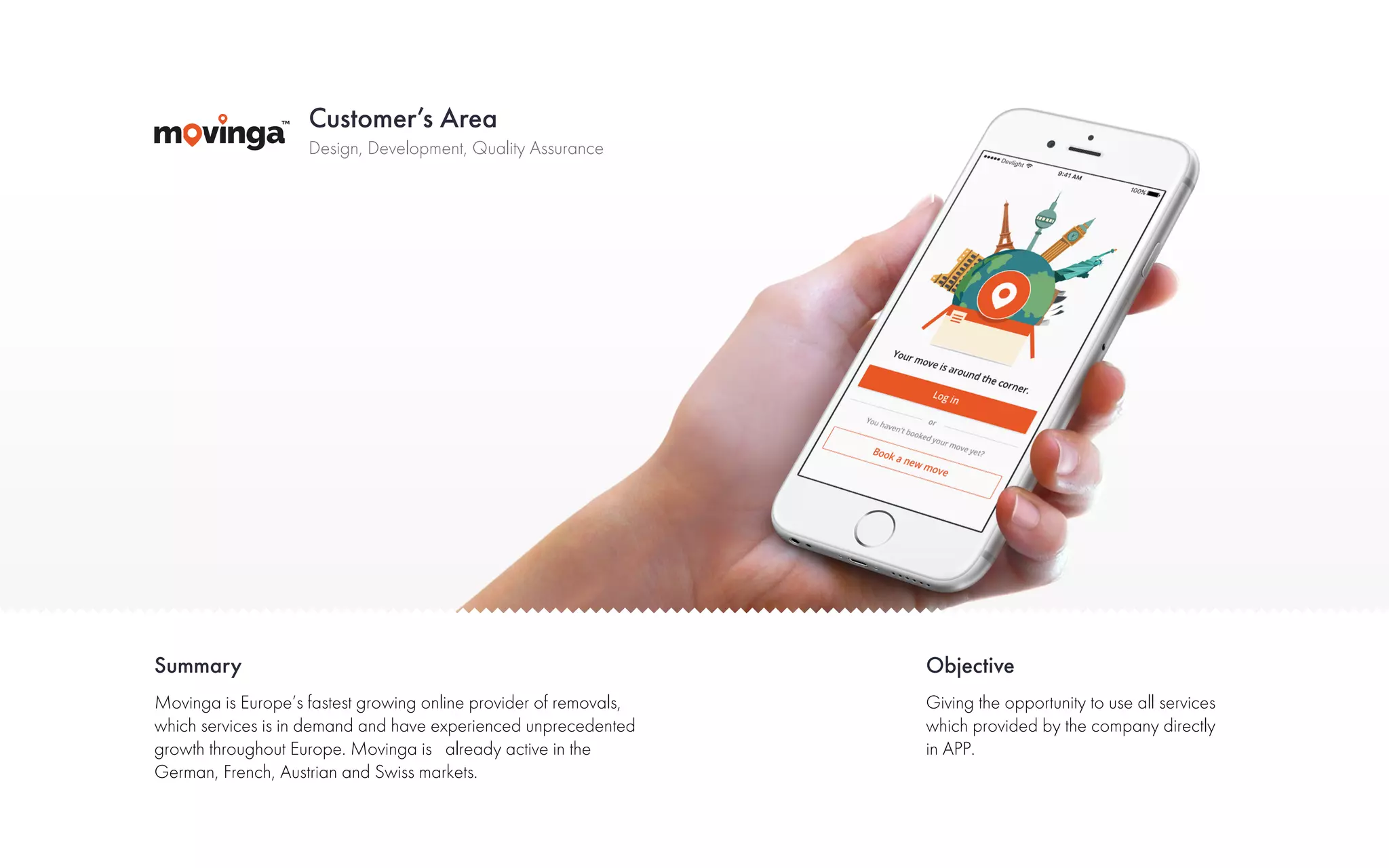 Customer’s Area
Summary Objective
Design, Development, Quality Assurance
Movinga is Europe’s fastest growing online provider of removals,
which services is in demand and have experienced unprecedented
growth throughout Europe. Movinga is already active in the
German, French, Austrian and Swiss markets.
Giving the opportunity to use all services
which provided by the company directly
in APP.
 