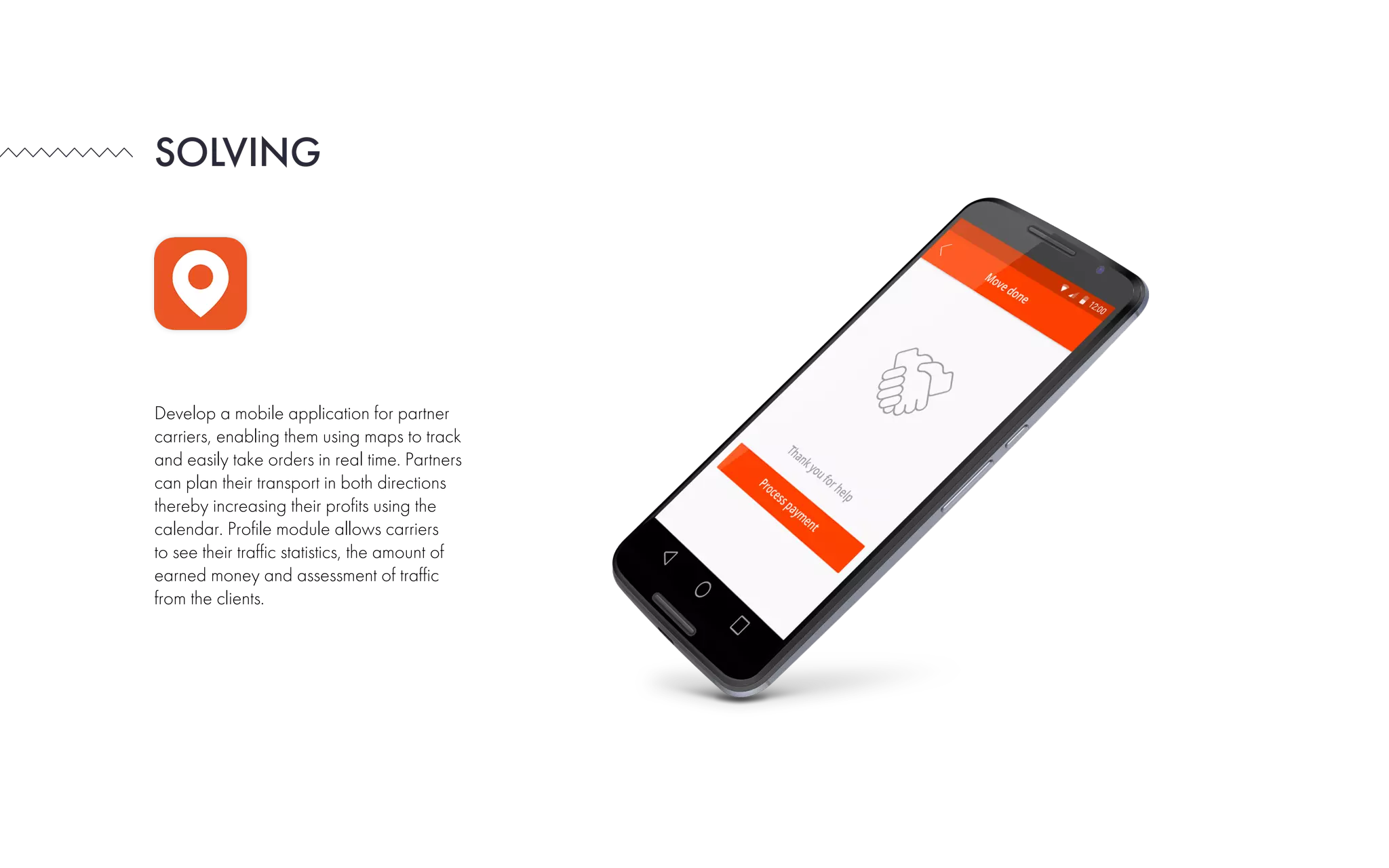 Develop a mobile application for partner
carriers, enabling them using maps to track
and easily take orders in real time. Partners
can plan their transport in both directions
thereby increasing their profits using the
calendar. Profile module allows carriers
to see their traffic statistics, the amount of
earned money and assessment of traffic
from the clients.
SOLVING
 
