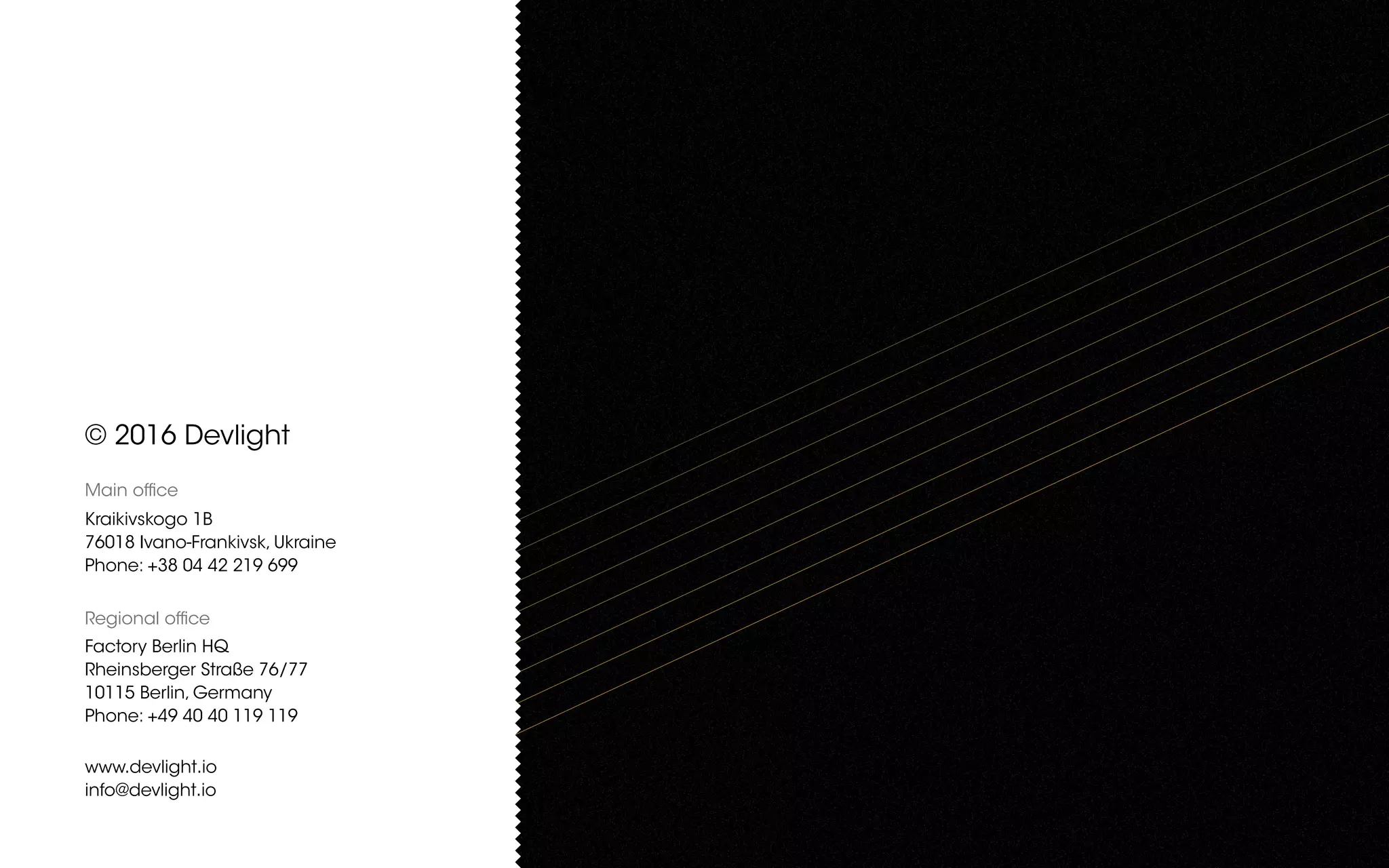 © 2016 Devlight
Main office
Kraikivskogo 1B
76018 Ivano-Frankivsk, Ukraine
Phone: +38 04 42 219 699
Regional office
Factory Berlin HQ
Rheinsberger Straße 76/77
10115 Berlin, Germany
Phone: +49 40 40 119 119
www.devlight.io
info@devlight.io
 