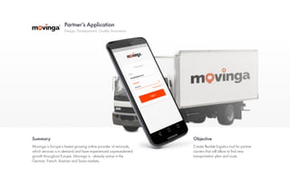 Partner’s Application
Summary Objective
Design, Development, Quality Assurance
Movinga is Europe’s fastest growing online provider of removals,
which services is in demand and have experienced unprecedented
growth throughout Europe. Movinga is already active in the
German, French, Austrian and Swiss markets.
Create flexible logistics tool for partner
carriers that will allow to find new
transportation plan and route.
 