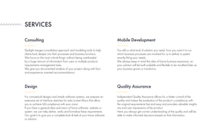Devlight merges consultative approach and modeling tools to help
clients look deeper into their processes and business functions.
We focus on the most critical things, without being overloaded
by a huge amount of information from users or multiple products
requirements management tasks.
We give you documented analysis of your project along with fact-
and-experience oriented recommendations.
For conceptual designs and simple software systems, we prepare an
extensive set of interface sketches for task/screen-flows that allow
you to achieve full compliance with your vision.
If you have a general idea and vision of future software, website or
system, we can help define, verify and formalize these requirements.
Our goal is to give you a complete look & feel of your future software
or solution.
Independent Quality Assurance allows for a better control of the
quality and makes the evaluation of the product’s compliance with
the original requirements fast and easy and provides valuable insights
into end user impressions of the product.
Here you always get correct understanding of the quality and will be
able to make informed decisions based on that information.
You tell us what kind of solution you need, how you want it to run,
which business processes are involved for us to deliver a system
exactly fitting your needs.
We always keep in mind the idea of future business expansion, so
your solution will be built scalable and flexible to be modified later as
your business grows or transforms.
SERVICES
Consulting
Design Quality Assurance
Mobile Development
 