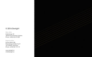 © 2016 Devlight
Main office
Kraikivskogo 1B
76018 Ivano-Frankivsk, Ukraine
Phone: +38 04 42 219 699
Regional office
Factory Berlin HQ
Rheinsberger Straße 76/77
10115 Berlin, Germany
Phone: +49 40 40 119 119
www.devlight.io
info@devlight.io
 