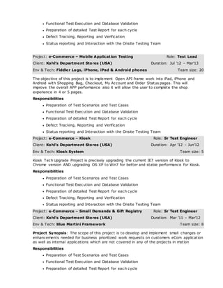  Functional Test Execution and Database Validation
 Preparation of detailed Test Report for each cycle
 Defect Tracking, Reporting and Verification
 Status reporting and Interaction with the Onsite Testing Team
Project: e-Commerce – Mobile Application Testing Role: Test Lead
Client: Kohl’s Department Stores (USA) Duration: Jul ’12 – Mar’13
Env & Tech: Fiddler Logs, iPhone, iPad & Android phones Team size: 20
The objective of this project is to implement Open API frame work into iPad, iPhone and
Android with Shopping Bag, Checkout, My Account and Order Status pages. This will
improve the overall APP performance also it will allow the user to complete the shop
experience in 4 or 5 pages.
Responsibilities
 Preparation of Test Scenarios and Test Cases
 Functional Test Execution and Database Validation
 Preparation of detailed Test Report for each cycle
 Defect Tracking, Reporting and Verification
 Status reporting and Interaction with the Onsite Testing Team
Project: e-Commerce – Kiosk Role: Sr Test Engineer
Client: Kohl’s Department Stores (USA) Duration: Apr ’12 – Jun’12
Env & Tech: Kiosk System Team size: 5
Kiosk Tech Upgrade Project is precisely upgrading the current IE7 version of Kiosk to
Chrome version AND upgrading OS XP to Win7 for better and stable performance for Kiosk.
Responsibilities
 Preparation of Test Scenarios and Test Cases
 Functional Test Execution and Database Validation
 Preparation of detailed Test Report for each cycle
 Defect Tracking, Reporting and Verification
 Status reporting and Interaction with the Onsite Testing Team
Project: e-Commerce – Small Demands & Gift Registry Role: Sr Test Engineer
Client: Kohl’s Department Stores (USA) Duration: Mar ’11 – Mar’12
Env & Tech: Blue Martini Framework Team size: 8
Project Synopsis: The scope of this project is to develop and implement small changes or
enhancements needed for business prioritized work requests on customers eCom application
as well as internal applications which are not covered in any of the projects in motion
Responsibilities
 Preparation of Test Scenarios and Test Cases
 Functional Test Execution and Database Validation
 Preparation of detailed Test Report for eac h cycle
 