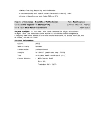  Defect Tracking, Reporting and Verification
 Status reporting and Interaction with the Onsite Testing Team
 Usage of Wipro Internal tools Codec, TSO and DFA
Project: e-Commerce – Credit Card Authorization Role: Test Engineer
Client: Kohl’s Department Stores (USA) Duration: May ’10 – Febr’11
Env & Tech: Blue Martini Framework Team size: 5
Project Synopsis: CCAuth The Credit Card Authorization project will address
multiple credit card mandates where Kohlâ€™s is currently in non-compliance.
Complying with these mandates will help ensure that Kohlâ€™s avoids penalties, loss
of service, and security risks
Personal Information
Gender : Male
Marital Status : Married
Fathers Name : Velappan Pillai
Passport : K3288573 (Valid upto May - 2022)
Visa : H1B (Visa validity until Aug - 2019)
Current Address : 475 Concord Road,
Apt # 60,
Pewaukee, WI - 53072.
 