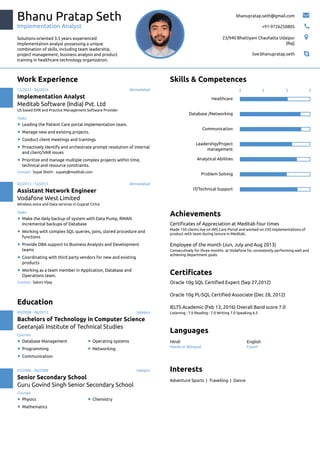 Bhanu Pratap Seth
Implementation Analyst
Solutions-oriented 3.5 years experienced
Implementation analyst possessing a unique
combination of skills, including team leadership,
project management, business analysis and product
training in healthcare technology organization.
bhanupratap.seth@gmail.com 
+91-9726250805 
23/940 Bhattiyani Chauhatta Udaipur
(Raj)

live:bhanupratap.seth 
Work Experience
Contact: Supal Sheth - supals@meditab.com
12/2013 - 06/2016 Ahmedabad
Implementation Analyst
Meditab Software (India) Pvt. Ltd
US based EHR and Practice Management Software Provider
Leading the Patient Care portal implementation team.
Manage new and existing projects.
Conduct client meetings and trainings
Proactively identify and orchestrate prompt resolution of internal
and client/VAR issues
Prioritize and manage multiple complex projects within time,
technical and resource constraints.
Contact: Saloni Vijay
02/2013 - 12/2013 Ahmedabad
Assistant Network Engineer
Vodafone West Limited
Wireless voice and Data services in Gujarat Cirlce
Make the daily backup of system with Data Pump, RMAN
Incremental backups of Database
Working with complex SQL queries, joins, stored procedure and
functions
Provide DBA support to Business Analysts and Development
teams
Coordinating with third party vendors for new and existing
products
Working as a team member in Application, Database and
Operations team.
Tasks
Tasks
Education
09/2008 - 06/2012 Udaipur
Bachelors of Technology in Computer Science
Geetanjali Institute of Technical Studies
Database Management Operating systems
Programming Networking
Communication
07/2006 - 06/2008 Udaipur
Senior Secondary School
Guru Govind Singh Senior Secondary School
Physics Chemistry
Mathematics
Courses
Courses
Skills & Competences
Healthcare
Database /Networking
Communication
Leadership/Project
management
Analytical Abilities
Problem Solving
IT/Technical Support
Achievements
Made 150 clients live on IMS Care Portal and worked on 250 implementations of
product with team during tenure in Meditab.
Consecutively for three months at Vodafone for consistently performing well and
achieving department goals
Certiﬁcates of Appreciation at Meditab four times
Employee of the month (Jun, July and Aug 2013)
Certiﬁcates
Listening : 7.0 Reading : 7.0 Writing 7.0 Speaking 6.5
Oracle 10g SQL Certiﬁed Expert (Sep 27,2012)
Oracle 10g PL-SQL Certiﬁed Associate (Dec 28, 2012)
IELTS Academic (Feb 13, 2016) Overall Band score 7.0
Languages
Native or Bilingual Expert
HIndi English
Interests
Adventure Sports | Travelling | Dance
 