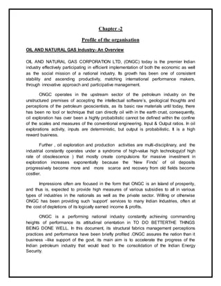 Chapter -2
Profile of the organisation
OIL AND NATURAL GAS Industry- An Overview
OIL AND NATURAL GAS CORPORATION LTD, (ONGC) today is the premier Indian
industry effectively participating in efficient implementation of both the economic as well
as the social mission of a national industry. Its growth has been one of consistent
stability and ascending productivity, matching international performance makers,
through innovative approach and participative management.
ONGC operates in the upstream sector of the petroleum industry on the
unstructured premises of accepting the intellectual software’s, geological thoughts and
perceptions of the petroleum geoscientists, as its basic raw materials until today, there
has been no tool or technique that can directly oil with in the earth crust, consequently,
oil exploration has over been a highly probabilistic cannot be defined within the confine
of the scales and measures of the conventional engineering. Input & Output ratios. In oil
explorations activity, inputs are deterministic, but output is probabilistic. It is a high
reward business.
Further , oil exploration and production activities are multi-disciplinary, and the
industrial constantly operates under a syndrome of high-value high technology(of high
rate of obsolescence ) that mostly create compulsions for massive investment in
exploration increases exponentially because the ‘New Finds’ of oil deposits
progressively become more and more scarce and recovery from old fields become
costlier.
Impressions often are focused in the form that ONGC is an Island of prosperity,
and thus is, expected to provide high measures of various subsidies to all in various
types of industries in the nationals as well as the private sector. Willing or otherwise
ONGC has been providing such ‘support’ services to many Indian Industries, often at
the cost of depletions of its logically earned income & profits.
ONGC is a performing national industry constantly achieving commanding
heights of performance its attitudinal orientation in TO DO BETTERTHE THINGS
BEING DONE WELL. In this document, its structural fabrics management perceptions
practices and performance have been briefly profited .ONGC assures the nation than it
business –like support of the govt. its main aim is to accelerate the progress of the
Indian petroleum industry that would lead to the consolidation of the Indian Energy
Security.
 