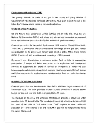 Exploration and Production (E&P)
The growing demand for crude oil and gas in the country and policy initiative of
Government of India towards increased E&P activity, have given a great impetus to the
Indian E&P industry raising hopes of increased exploration.
Crude Oil & Gas Production
Oil and Natural Gas Corporation Limited (ONGC) and Oil India Ltd. (OIL), the two
National Oil Companies (NOCs) and private and joint-venture companies are engaged
in the exploration and production (E&P) of oil and natural gas in the country.
Crude oil production for the period April-January 2009 stood at 28.090 Million Metric
Tones (MMT) (Provisional) with an achievement percentage of 94.6 per cent. Natural
gas production for the period April-January 2009 stood at 27577 Million Cubic Meters
(MCM) (Provisional) with an achievement percentage of 92.5 per cent.
Consequent upon liberalization in petroleum sector, Govt. of India is encouraging
participation of foreign and Indian companies in the exploration and development
activities to supplement the efforts of national oil companies to narrow the gap
betweensupply and demand. A number of contracts have been awarded to both foreign
and Indian companies for exploration and development of fields on production sharing
basis.
Domestic Oil and Gas Production
Crude oil production from the deepwater block D6 in KG Basin began in the month of
September 2008. The block promises to yield a peak production of around 34,000
barrels per day next year and its life is projected to be 11 years.
The Improved Oil Recovery and Enhanced Oil Recovery projects of ONGC are under
operation in its 15 largest fields. The cumulative incremental oil gain up to March 2008
has been of the order of 39.8 million tones. ONGC expects to extract additional
production of 14 million tones of oil and 16 BCM of gas from its marginal fields during
the current Plan period.
 