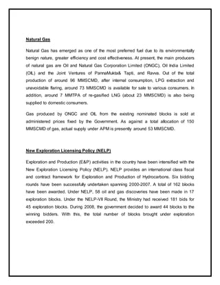 Natural Gas
Natural Gas has emerged as one of the most preferred fuel due to its environmentally
benign nature, greater efficiency and cost effectiveness. At present, the main producers
of natural gas are Oil and Natural Gas Corporation Limited (ONGC), Oil India Limited
(OIL) and the Joint Ventures of PannaMukta& Tapti, and Ravva. Out of the total
production of around 96 MMSCMD, after internal consumption, LPG extraction and
unavoidable flaring, around 73 MMSCMD is available for sale to various consumers. In
addition, around 7 MMTPA of re-gasified LNG (about 23 MMSCMD) is also being
supplied to domestic consumers.
Gas produced by ONGC and OIL from the existing nominated blocks is sold at
administered prices fixed by the Government. As against a total allocation of 150
MMSCMD of gas, actual supply under APM is presently around 53 MMSCMD.
New Exploration Licensing Policy (NELP)
Exploration and Production (E&P) activities in the country have been intensified with the
New Exploration Licensing Policy (NELP). NELP provides an international class fiscal
and contract framework for Exploration and Production of Hydrocarbons. Six bidding
rounds have been successfully undertaken spanning 2000-2007. A total of 162 blocks
have been awarded. Under NELP, 58 oil and gas discoveries have been made in 17
exploration blocks. Under the NELP-VII Round, the Ministry had received 181 bids for
45 exploration blocks. During 2008, the government decided to award 44 blocks to the
winning bidders. With this, the total number of blocks brought under exploration
exceeded 200.
 