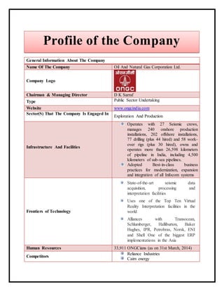 General Information About The Company
Name Of The Company Oil And Natural Gas Corporation Ltd.
Company Logo
Chairman & Managing Director D K Sarraf
Type Public Sector Undertaking
Website www.ongcindia.com
Sector(S) That The Company Is Engaged In
Exploration And Production
Infrastructure And Facilities
Operates with 27 Seismic crews,
manages 240 onshore production
installations, 202 offshore installations,
77 drilling (plus 44 hired) and 58 work-
over rigs (plus 30 hired), owns and
operates more than 26,598 kilometers
of pipeline in India, including 4,500
kilometers of sub-sea pipelines.
Adopted Best-in-class business
practices for modernization, expansion
and integration of all Infocom systems
Frontiers of Technology
State-of-the-art seismic data
acquisition, processing and
interpretation facilities
Uses one of the Top Ten Virtual
Reality Interpretation facilities in the
world
Alliances with Transocean,
Schlumberger, Halliburton, Baker
Hughes, IPR, Petrobras, Norsk, ENI
and Shell One of the biggest ERP
implementations in the Asia
Human Resources 33,911 ONGCians (as on 31st March, 2014)
Competitors
Reliance Industries
Cairn energy
Profile of the Company
 