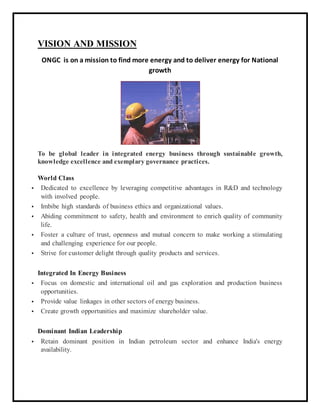 VISION AND MISSION
ONGC is on a mission to find more energy and to deliver energy for National
growth
To be global leader in integrated energy business through sustainable growth,
knowledge excellence and exemplary governance practices.
World Class
 Dedicated to excellence by leveraging competitive advantages in R&D and technology
with involved people.
 Imbibe high standards of business ethics and organizational values.
 Abiding commitment to safety, health and environment to enrich quality of community
life.
 Foster a culture of trust, openness and mutual concern to make working a stimulating
and challenging experience for our people.
 Strive for customer delight through quality products and services.
Integrated In Energy Business
 Focus on domestic and international oil and gas exploration and production business
opportunities.
 Provide value linkages in other sectors of energy business.
 Create growth opportunities and maximize shareholder value.
Dominant Indian Leadership
 Retain dominant position in Indian petroleum sector and enhance India's energy
availability.
 