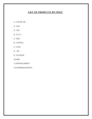 LIST OF PRODUCTS BY ONGC
1) CRUDE OIL
2) GAS
3) LPG
4) C2-C3
5) SKO
6) NAPTHA
7) LSHS
8) ATF
9) SULPHUR
10) HSD
11) MOTOR SPIRITS
12) OTHERS(LDO/MTO)
 