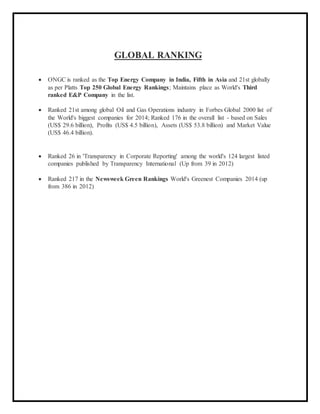 GLOBAL RANKING
 ONGC is ranked as the Top Energy Company in India, Fifth in Asia and 21st globally
as per Platts Top 250 Global Energy Rankings; Maintains place as World's Third
ranked E&P Company in the list.
 Ranked 21st among global Oil and Gas Operations industry in Forbes Global 2000 list of
the World's biggest companies for 2014; Ranked 176 in the overall list - based on Sales
(US$ 29.6 billion), Profits (US$ 4.5 billion), Assets (US$ 53.8 billion) and Market Value
(US$ 46.4 billion).
 Ranked 26 in 'Transparency in Corporate Reporting' among the world's 124 largest listed
companies published by Transparency International (Up from 39 in 2012)
 Ranked 217 in the Newsweek Green Rankings World's Greenest Companies 2014 (up
from 386 in 2012)
 
