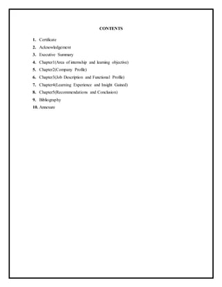 CONTENTS
1. Certificate
2. Acknowledgement
3. Executive Summary
4. Chapter1(Area of internship and learning objective)
5. Chapter2(Company Profile)
6. Chapter3(Job Description and Functional Profile)
7. Chapter4(Learning Experience and Insight Gained)
8. Chapter5(Recommendations and Conclusion)
9. Bibliography
10. Annexure
 