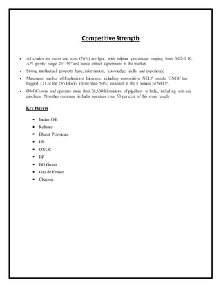 Competitive Strength
 All crudes are sweet and most (76%) are light, with sulphur percentage ranging from 0.02-0.10,
API gravity range 26°-46° and hence attract a premium in the market.
 Strong intellectual property base, information, knowledge, skills and experience
 Maximum number of Exploration Licenses, including competitive NELP rounds. ONGC has
bagged 121 of the 235 Blocks (more than 50%) awarded in the 8 rounds of NELP.
 ONGC owns and operates more than 26,600 kilometers of pipelines in India, including sub-sea
pipelines. No other company in India operates even 50 per cent of this route length.
Key Players
 Indian Oil
 Reliance
 Bharat Petroleum
 HP
 ONGC
 BP
 BG Group
 Gaz de France
 Chevron
 