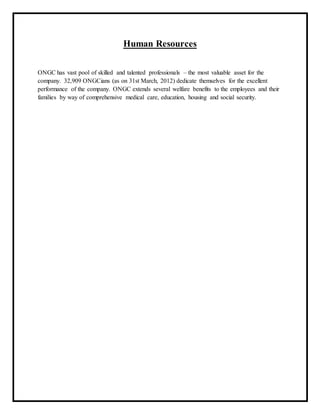 Human Resources
ONGC has vast pool of skilled and talented professionals – the most valuable asset for the
company. 32,909 ONGCians (as on 31st March, 2012) dedicate themselves for the excellent
performance of the company. ONGC extends several welfare benefits to the employees and their
families by way of comprehensive medical care, education, housing and social security.
 