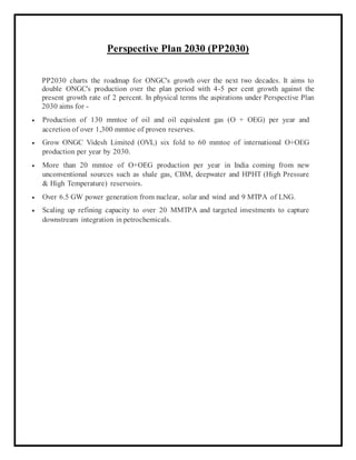 Perspective Plan 2030 (PP2030)
PP2030 charts the roadmap for ONGC's growth over the next two decades. It aims to
double ONGC's production over the plan period with 4-5 per cent growth against the
present growth rate of 2 percent. In physical terms the aspirations under Perspective Plan
2030 aims for -
 Production of 130 mmtoe of oil and oil equivalent gas (O + OEG) per year and
accretion of over 1,300 mmtoe of proven reserves.
 Grow ONGC Videsh Limited (OVL) six fold to 60 mmtoe of international O+OEG
production per year by 2030.
 More than 20 mmtoe of O+OEG production per year in India coming from new
unconventional sources such as shale gas, CBM, deepwater and HPHT (High Pressure
& High Temperature) reservoirs.
 Over 6.5 GW power generation from nuclear, solar and wind and 9 MTPA of LNG.
 Scaling up refining capacity to over 20 MMTPA and targeted investments to capture
downstream integration in petrochemicals.
 