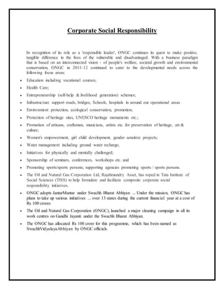Corporate Social Responsibility
In recognition of its role as a 'responsible leader', ONGC continues its quest to make positive,
tangible difference in the lives of the vulnerable and disadvantaged. With a business paradigm
that is based on an interconnected vision - of people's welfare, societal growth and environmental
conservation, ONGC in 2011-12 continued to cater to the developmental needs across the
following focus areas:
 Education including vocational courses;
 Health Care;
 Entrepreneurship (self-help & livelihood generation) schemes;
 Infrastructure support roads, bridges, Schools, hospitals in around our operational areas
 Environment protection, ecological conservation, promotion;
 Protection of heritage sites, UNESCO heritage monuments etc.;
 Promotion of artisans, craftsman, musicians, artists etc. for preservation of heritage, art &
culture;
 Women's empowerment, girl child development, gender sensitive projects;
 Water management including ground water recharge;
 Initiatives for physically and mentally challenged;
 Sponsorship of seminars, conferences, workshops etc. and
 Promoting sports/sports persons; supporting agencies promoting sports / sports persons.
 The Oil and Natural Gas Corporation Ltd, Rajahmundry Asset, has roped in Tata Institute of
Social Sciences (TISS) to help formulate and facilitate composite corporate social
responsibility initiatives.
 ONGC adopts JantarMantar under Swachh Bharat Abhiyan ... Under the mission, ONGC has
plans to take up various initiatives ... over 13 states during the current financial year at a cost of
Rs 100 crores
 The Oil and Natural Gas Corporation (ONGC), launched a major cleaning campaign in all its
work centres on Gandhi Jayanti under the Swachh Bharat Abhiyan.
 The ONGC has allocated Rs 100 crore for this programme, which has been named as
SwachhVidyalayaAbhiyan by ONGC officials.
 