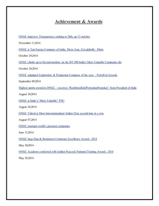 Achievement & Awards
ONGC improves Transparency ranking to 26th, up 13 notches
November 11,2014
ONGC is Top Energy Company of India; 5th in Asia, 21st globally: Platts
October 29,2014
ONGC climbs up to Second position on the BT-500 India's Most Valuable Companies list
October 28,2014
ONGC adjudged Exploration & Production Company of the year – PetroFed Awards
September 09,2014
Highest sports award to ONGC – receives “RashtriyaKhelProtsahanPuruskar” from President of India
August 30,2014
ONGC is India’s “Most Valuable” PSU
August 26,2014
ONGC Videsh is Most Internationalized Indian Firm second time in a row
August 07,2014
ONGC amongst world’s greenest companies
June 12,2014
ONGC bags Dun & Bradstreet Corporate Excellence Award - 2014
May 30,2014
ONGC Academy conferred with Golden Peacock National Training Award - 2014
May 28,2014
 
