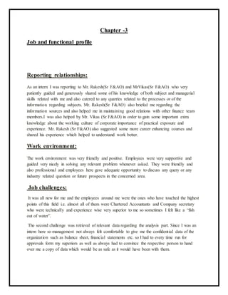 Chapter -3
Job and functional profile
Reporting relationships:
As an intern I was reporting to Mr. Rakesh(Sr F&AO) and MrVikas(Sr F&AO) who very
patiently guided and generously shared some of his knowledge of both subject and managerial
skills related with me and also catered to any quarries related to the processes or of the
information regarding subjects. Mr. Rakesh(Sr F&AO) also briefed me regarding the
information sources and also helped me in maintaining good relations with other finance team
members.I was also helped by Mr. Vikas (Sr F&AO) in order to gain some important extra
knowledge about the working culture of corporate importance of practical exposure and
experience. Mr. Rakesh (Sr F&AO) also suggested some more career enhancing courses and
shared his experience which helped to understand work better.
Work environment:
The work environment was very friendly and positive. Employees were very supportive and
guided very nicely in solving any relevant problem whenever asked. They were friendly and
also professional and employees here gave adequate opportunity to discuss any query or any
industry related question or future prospects in the concerned area.
Job challenges:
It was all new for me and the employees around me were the ones who have touched the highest
points of this field i.e. almost all of them were Chartered Accountants and Company secretary
who were technically and experience wise very superior to me so sometimes I felt like a “fish
out of water”.
The second challenge was retrieval of relevant data regarding the analysis part. Since I was an
intern here so management not always felt comfortable to give me the confidential data of the
organization such as balance sheet, financial statements etc. so I had to every time run for
approvals form my superiors as well as always had to convince the respective person to hand
over me a copy of data which would be as safe as it would have been with them.
 