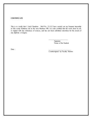 CERTIFICATE
This is to certify that I Atul Chandran Roll No. 21/112 have carried out my Summer internship
in Edu comp Solutions Ltd in the area Business HR. It is also certified that the work done by me
is original with due references of sources, and has not been submitted elsewhere for the award of
any diploma or degree.
_____________________
Signature
Name of the Student
Date : _________________________
Countersigned by Faculty Mentor
 