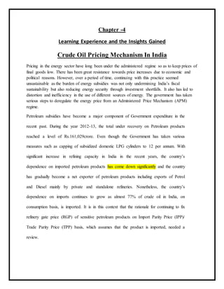 Chapter -4
Learning Experience and the Insights Gained
Crude Oil Pricing Mechanism In India
Pricing in the energy sector have long been under the administered regime so as to keep prices of
final goods low. There has been great resistance towards price increases due to economic and
political reasons. However, over a period of time, continuing with this practice seemed
unsustainable as the burden of energy subsidies was not only undermining India’s fiscal
sustainability but also reducing energy security through investment shortfalls. It also has led to
distortion and inefficiency in the use of different sources of energy. The government has taken
serious steps to deregulate the energy price from an Administered Price Mechanism (APM)
regime.
Petroleum subsidies have become a major component of Government expenditure in the
recent past. During the year 2012-13, the total under recovery on Petroleum products
reached a level of Rs.161,029crore. Even though the Government has taken various
measures such as capping of subsidized domestic LPG cylinders to 12 per annum. With
significant increase in refining capacity in India in the recent years, the country’s
dependence on imported petroleum products has come down significantly and the country
has gradually become a net exporter of petroleum products including exports of Petrol
and Diesel mainly by private and standalone refineries. Nonetheless, the country’s
dependence on imports continues to grow as almost 77% of crude oil in India, on
consumption basis, is imported. It is in this context that the rationale for continuing to fix
refinery gate price (RGP) of sensitive petroleum products on Import Parity Price (IPP)/
Trade Parity Price (TPP) basis, which assumes that the product is imported, needed a
review.
 