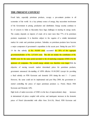 THE PRESENT CONTEXT
Fossil fuels, especially petroleum products, occupy a pre-eminent position in all
economies of the world. As a key primary source of energy, they necessitate involvement
of the Government in pricing, production and distribution. Energy security continues to
be of concern to India as thecountry faces huge challenges in meeting its energy needs.
The country depends on imports of crude oil to meet more than 77% of its petroleum
products requirement. It is therefore subject to the vagaries of a volatile international
market for crude and petroleum products. Subsidies on petroleum products have become
a major component of government’s expenditure in the recent past. During the year 2013-
14 the this subsidy at Rs. 96,880 crore accounted for 38% of the aggregate
governmentsubsidies of Rs. 2,57,654 crore. This did not include the contribution of Rs.
60,000 crore for the same period provided to the oil marketing companies (OMCs) by the
upstream oil companies. The overall energy subsidy was therefore even larger.With the
objective of moving towards market determined prices for petroleum products,
government announced dis-mantling of APM effective 01.04.2002 (except for providing
a fixed subsidy on PDS Kerosene and domestic LPG during the next 3 – 5 years).
However, the same could not be implemented and post May 2004, the government re-
started controlling the prices of major petroleum products i.e. Petrol, Diesel, PDS
Kerosene and Domestic LPG.
High levels of under-recoveries of OMCs in the face of unprecedented, sharp increases
in international oil prices coupled with ad-hoc and inadequate increases in the domestic
prices of Petrol (decontrolled with effect from 26.6.10), Diesel, PDS Kerosene and
 