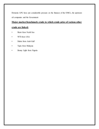 Domestic LPG have put considerable pressure on the finances of the OMCs, the upstream
oil companies and the Government
Major marker/benchmark crude to which crude price of various other
crude are linked:
• Brent from North Sea
• WTI from USA
• Dubai from Arab Gulf
• Tapis from Malaysia
• Bonny Light from Nigeria
 