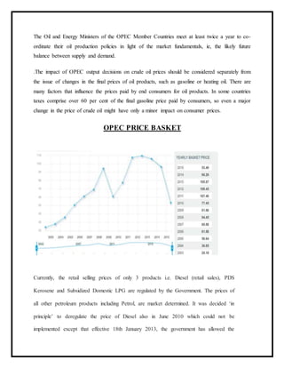 The Oil and Energy Ministers of the OPEC Member Countries meet at least twice a year to co-
ordinate their oil production policies in light of the market fundamentals, ie, the likely future
balance between supply and demand.
.The impact of OPEC output decisions on crude oil prices should be considered separately from
the issue of changes in the final prices of oil products, such as gasoline or heating oil. There are
many factors that influence the prices paid by end consumers for oil products. In some countries
taxes comprise over 60 per cent of the final gasoline price paid by consumers, so even a major
change in the price of crude oil might have only a minor impact on consumer prices.
OPEC PRICE BASKET
Currently, the retail selling prices of only 3 products i.e. Diesel (retail sales), PDS
Kerosene and Subsidized Domestic LPG are regulated by the Government. The prices of
all other petroleum products including Petrol, are market determined. It was decided ‘in
principle’ to deregulate the price of Diesel also in June 2010 which could not be
implemented except that effective 18th January 2013, the government has allowed the
 