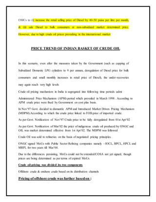 OMCs to (i) increase the retail selling price of Diesel by 40-50 paisa per litre per month,
& (ii) sale Diesel to bulk consumers at non-subsidized market determined price.
However, due to high crude oil prices prevailing in the international market
PRICE TREND OF INDIAN BASKET OF CRUDE OIL
In this scenario, even after the measures taken by the Government (such as capping of
Subsidized Domestic LPG cylinders to 9 per annum, deregulation of Diesel price for bulk
consumers and small monthly increases in retail price of Diesel), the under-recoveries
may again reach very high levels
Crude oil pricing mechanism in India is segregated into following time periods :admi
Administered Price Mechanism (APM) period which prevailed in March 1998 . According to
APM crude price were fixed by Government on cost plus basis.
In Nov’97 Govt. decided to dismantle APM and Introduced Market Driven Pricing Mechanism
(MDPM).According to which the crude price linked to FOB price of imported crude.
As per Govt. Notification of Nov’97 Crude price to be fully deregulated from 01st Apr’02
As per Govt. Notification of Mar’02 the price of indigenous crude oil produced by ONGC and
OIL was market determined effective from 1st Apr’02. The MDPM was followed
Crude Oil was sold to refineries on the basis of negotiated pricing principles.
ONGC signed MoUs with Public Sector Refining companies namely - IOCL, BPCL, HPCL and
MRPL for two years till Mar’04.
Due to the differences persisting, MoUs could not be extended/COSA not yet signed, though
prices are being determined as per terms of expired MoUs.
Crude oil pricing was divided ito two components
Offshore crude & onshore crude based on its distribution channels
Pricing of offshore crude was further basedon :
 