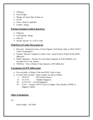  FOB price
 Ocean Freight
 Sharing of Custom Duty & Sales tax
 NCCD
 Octroi- wherever applicable
 Facilities charges
Pricing of onshore crude is based on :
 FOB price
 Crude pipeline charges
 Sales tax
 Specific discount viz. on N.G. crude
FOB Price of Crude Oil consists of:
 Base price - International price of Sweet Nigerian Crude Bonny Light to which ONGC's
Crude is benchmarked.
 Premium /Discount compared to marker crude - based on Gross Product Worth (GPW)
differential.
 BS&W adjustment - Discount for excess Basic Sediments & Water (BS&W) over
prescribed level in the contract.
 FOB Price = Price of Marker Crude minus/plus GPW differential.
Calculationof GPW Differential
 Four cuts/yields of Marker Crude and ONGC Crude is taken.
 For each of the Cut/yield, various products are taken as follows:
I. UPTO C4 - LPG (Saudi Aramco)
II. C5-C175 - Naphtha (Singapore)
III. C175-C350 - Gas Oil (Singapore)
IV. C350+ - Average of FO 2% and Low Sulphur Waxy Residue (LSWR) of
Singapore Market.
Other Calculations
Let,
Inward freight = $0.75/bbl
 