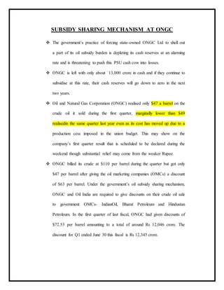SUBSIDY SHARING MECHANISM AT ONGC
 The government’s practice of forcing state-owned ONGC Ltd to shell out
a part of its oil subsidy burden is depleting its cash reserves at an alarming
rate and is threatening to push this PSU cash cow into losses.
 ONGC is left with only about `13,000 crore in cash and if they continue to
subsidise at this rate, their cash reserves will go down to zero in the next
two years.
 Oil and Natural Gas Corporation (ONGC) realised only $47 a barrel on the
crude oil it sold during the first quarter, marginally lower than $49
realisedin the same quarter last year even as its cost has moved up due to a
production cess imposed in the union budget. This may show on the
company’s first quarter result that is scheduled to be declared during the
weekend though substantial relief may come from the weaker Rupee.
 ONGC billed its crude at $110 per barrel during the quarter but got only
$47 per barrel after giving the oil marketing companies (OMCs) a discount
of $63 per barrel. Under the government’s oil subsidy sharing mechanism,
ONGC and Oil India are required to give discounts on their crude oil sale
to government OMCs- IndianOil, Bharat Petroleum and Hindustan
Petroleum. In the first quarter of last fiscal, ONGC had given discounts of
$72.53 per barrel amounting to a total of around Rs 12,046 crore. The
discount for Q1 ended June 30 this fiscal is Rs 12,345 crore.
 