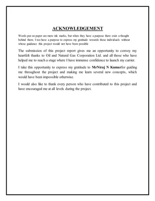 ACKNOWLEDGEMENT
Words put on paper are mere ink marks, but when they have a purpose there exist a thought
behind them. I too have a purpose to express my gratitude towards those individuals without
whose guidance this project would not have been possible
The submission of this project report gives me an opportunity to convey my
heartfelt thanks to Oil and Natural Gas Corporation Ltd. and all those who have
helped me to reach a stage where I have immense confidence to launch my carrier.
I take this opportunity to express my gratitude to MrNiraj N Kumarfor guiding
me throughout the project and making me learn several new concepts, which
would have been impossible otherwise.
I would also like to thank every person who have contributed to this project and
have encouraged me at all levels during the project.
 