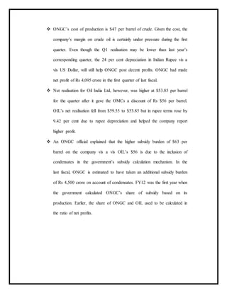  ONGC’s cost of production is $47 per barrel of crude. Given the cost, the
company’s margin on crude oil is certainly under pressure during the first
quarter. Even though the Q1 realisation may be lower than last year’s
corresponding quarter, the 24 per cent depreciation in Indian Rupee vis a
vis US Dollar, will still help ONGC post decent profits. ONGC had made
net profit of Rs 4,095 crore in the first quarter of last fiscal.
 Net realisation for Oil India Ltd, however, was higher at $53.85 per barrel
for the quarter after it gave the OMCs a discount of Rs $56 per barrel.
OIL’s net realisation fell from $59.55 to $53.85 but in rupee terms rose by
9.42 per cent due to rupee depreciation and helped the company report
higher profit.
 An ONGC official explained that the higher subsidy burden of $63 per
barrel on the company vis a vis OIL’s $56 is due to the inclusion of
condensates in the government’s subsidy calculation mechanism. In the
last fiscal, ONGC is estimated to have taken an additional subsidy burden
of Rs 4,500 crore on account of condensates. FY12 was the first year when
the government calculated ONGC’s share of subsidy based on its
production. Earlier, the share of ONGC and OIL used to be calculated in
the ratio of net profits.
 