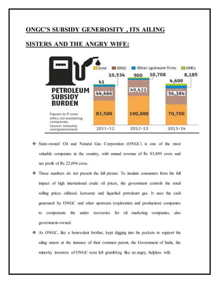 ONGC'S SUBSIDY GENEROSITY , ITS AILING
SISTERS AND THE ANGRY WIFE:
 State-owned Oil and Natural Gas Corporation (ONGC) is one of the most
valuable companies in the country, with annual revenue of Rs 83,889 crore and
net profit of Rs 22,094 crore.
 Those numbers do not present the full picture. To insulate consumers from the full
impact of high international crude oil prices, the government controls the retail
selling prices ofdiesel, kerosene and liquefied petroleum gas. It uses the cash
generated by ONGC and other upstream (exploration and production) companies
to compensate the under recoveries for oil marketing companies, also
government-owned.
 As ONGC, like a benevolent brother, kept digging into his pockets to support the
ailing sisters at the instance of their common parent, the Government of India, the
minority investors of ONGC were left grumbling like an angry, helpless wife.
 