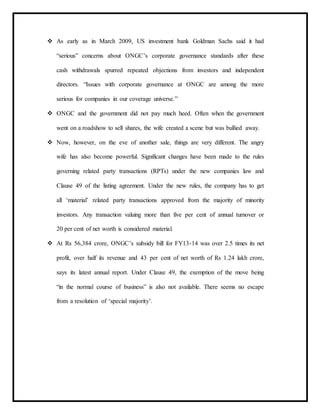  As early as in March 2009, US investment bank Goldman Sachs said it had
“serious” concerns about ONGC’s corporate governance standards after these
cash withdrawals spurred repeated objections from investors and independent
directors. “Issues with corporate governance at ONGC are among the more
serious for companies in our coverage universe.”
 ONGC and the government did not pay much heed. Often when the government
went on a roadshow to sell shares, the wife created a scene but was bullied away.
 Now, however, on the eve of another sale, things are very different. The angry
wife has also become powerful. Significant changes have been made to the rules
governing related party transactions (RPTs) under the new companies law and
Clause 49 of the listing agreement. Under the new rules, the company has to get
all ‘material’ related party transactions approved from the majority of minority
investors. Any transaction valuing more than five per cent of annual turnover or
20 per cent of net worth is considered material.
 At Rs 56,384 crore, ONGC’s subsidy bill for FY13-14 was over 2.5 times its net
profit, over half its revenue and 43 per cent of net worth of Rs 1.24 lakh crore,
says its latest annual report. Under Clause 49, the exemption of the move being
“in the normal course of business” is also not available. There seems no escape
from a resolution of ‘special majority’.
 
