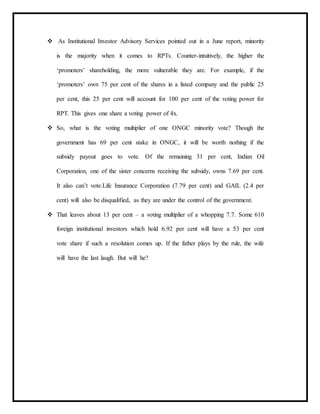  As Institutional Investor Advisory Services pointed out in a June report, minority
is the majority when it comes to RPTs. Counter-intuitively, the higher the
‘promoters’ shareholding, the more vulnerable they are. For example, if the
‘promoters’ own 75 per cent of the shares in a listed company and the public 25
per cent, this 25 per cent will account for 100 per cent of the voting power for
RPT. This gives one share a voting power of 4x.
 So, what is the voting multiplier of one ONGC minority vote? Though the
government has 69 per cent stake in ONGC, it will be worth nothing if the
subsidy payout goes to vote. Of the remaining 31 per cent, Indian Oil
Corporation, one of the sister concerns receiving the subsidy, owns 7.69 per cent.
It also can’t vote.Life Insurance Corporation (7.79 per cent) and GAIL (2.4 per
cent) will also be disqualified, as they are under the control of the government.
 That leaves about 13 per cent – a voting multiplier of a whopping 7.7. Some 610
foreign institutional investors which hold 6.92 per cent will have a 53 per cent
vote share if such a resolution comes up. If the father plays by the rule, the wife
will have the last laugh. But will he?
 