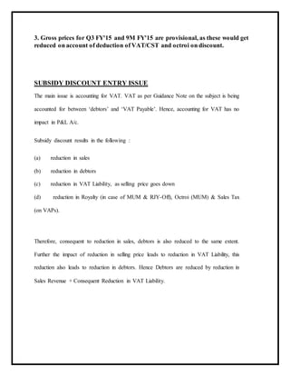 3. Gross prices for Q3 FY'15 and 9M FY'15 are provisional, as these would get
reduced on account of deduction of VAT/CST and octroi on discount.
SUBSIDY DISCOUNT ENTRY ISSUE
The main issue is accounting for VAT. VAT as per Guidance Note on the subject is being
accounted for between ‘debtors’ and ‘VAT Payable’. Hence, accounting for VAT has no
impact in P&L A/c.
Subsidy discount results in the following :
(a) reduction in sales
(b) reduction in debtors
(c) reduction in VAT Liability, as selling price goes down
(d) reduction in Royalty (in case of MUM & RJY-Off), Octroi (MUM) & Sales Tax
(on VAPs).
Therefore, consequent to reduction in sales, debtors is also reduced to the same extent.
Further the impact of reduction in selling price leads to reduction in VAT Liability, this
reduction also leads to reduction in debtors. Hence Debtors are reduced by reduction in
Sales Revenue + Consequent Reduction in VAT Liability.
 
