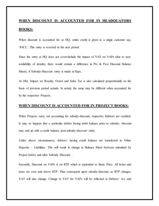 WHEN DISCOUNT IS ACCOUNTED FOR IN HEADQUATORS
BOOKS:
When discount is accounted for at HQ, entire credit is given to a single customer say,
‘IOCL’. This entry is reversed in the next period.
Since the entry at HQ does not cover/include the impact of VAT on VAPs (due to non-
availability of details), there would remain a difference in Pre & Post Discount Balance
Sheets, if Subsidy-Discount entry is made at Hqrs..
At HQ, Impact on Royalty, Octroi and Sales Tax is also calculated proportionally on the
basis of previous period actuals. In actual, the same may be different when accounted for
by the respective Projects.
WHEN DISCOUNT IS ACCOUNTED FOR IN PROJECT BOOKS:
When Projects carry out accounting for subsidy-discount, respective Debtors are credited.
It may so happen that a particular debtor having debit balance prior to subsidy- discount
may end up with a credit balance post subsidy-discount entry.
Under above circumstances, debtors’ having credit balance are transferred to Other
Deposits – Liabilities. This will result in change in Balance Sheet between submitted by
Project before and after Subsidy Discount .
Secondly, Discount on VAPs is on RTP which is equivalent to Basic Price. All levies and
taxes are over and above RTP. Thus consequent upon subsidy-discount, as RTP changes,
VAT will also change. Change in VAT for VAPs will be reflected in Debtors’ A/c and
 