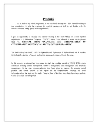 PREFACE
As a part of my MBA programme, I was asked to undergo 60 days summer training in
any organization, to give the exposure to practical management and to get familiar with the
various activities taking place in the organization.
I got an opportunity to undergo my summer training in the Delhi Office of a most reputed
organization – A Maharatna Company, “ONGC”, where I was allowed to work on the project
titled “A CRITICAL STUDY ONANALYSIS AND INTERPRETATION OF
CONSOLIDATION OF FINANCIAL STATEMENTS (SUBSIDIARIES)”.
The main activity of ONGC LTD. is exploration and exploitation of hydrocarbons and it requires
the technical expertise of experts and various equipments required to do the same.
In this project, an attempt has been made to study the working capital of ONGC LTD., which
constitutes working capital management, debtor’s management, cash management and inventory
management. At the end, recommendations have been given to improve the working capital
position. The salient features of this report are the comprehensive coverage and latest
information about the topic of the study. Financial data of last five years have been taken and the
Cost is evaluated and interpreted.
 