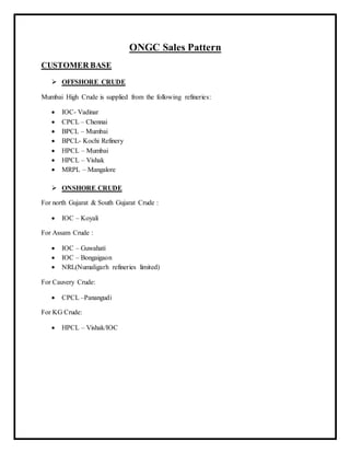 ONGC Sales Pattern
CUSTOMER BASE
 OFFSHORE CRUDE
Mumbai High Crude is supplied from the following refineries:
 IOC- Vadinar
 CPCL – Chennai
 BPCL – Mumbai
 BPCL- Kochi Refinery
 HPCL – Mumbai
 HPCL – Vishak
 MRPL – Mangalore
 ONSHORE CRUDE
For north Gujarat & South Gujarat Crude :
 IOC – Koyali
For Assam Crude :
 IOC – Guwahati
 IOC – Bongaigaon
 NRL(Numaligarh refineries limited)
For Cauvery Crude:
 CPCL –Panangudi
For KG Crude:
 HPCL – Vishak/IOC
 