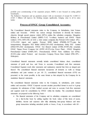 portfolio post commissioning of the expansion project, MRPL is now focused on setting global
benchmarks.
The Refinery’s Expansion and up gradation project with an investment of around Rs 15,000 Cr
(USD 3 Billion) will improve the Refining margins significantly, bringing value to all its stake
holder
Process of ONGC Group Consolidated Accounts:-
The Consolidated financial statements relate to the Company, its Subsidiaries, Joint Venture
entities and Associate. ONGC has various strategic investments to diversify the business
objective through special purpose vehicle (SPVs) entities like subsidiary companies, Mangalore
Refinery & Petrochemical Limited (MRPL-71.62 %-refinery business) and ONGC Videsh
Limited ( OVL-100%-OIL & GAS ), Joint venture companies like Petronet LNG Limited (PLL-
12.5%-LNG import and supply), Petronet MHB limited (PMHBL-28.77%-pipe line
transportation), Mangalore SEZ limited (MSEZ-26%-SEZ development), Dahej SEZ Limited
(DSEZ-50%-SEZ development), ONGC Teri Biotech Limited (OTBL-49.98%-Bio remedial),
ONGC Tripura Power Company Ltd. (OTPC-49.52%-Gas Power Plant) , ONGC Mangalore
Petrochemical Limited (OMPL-46% -Petrochemical), ONGC Petro Additions Ltd (OPaL-
49.36%-value added Product) and Associates Company Pawan Hans Limited (PHL-49% -
Helicopter).
Consolidated financial statements normally include consolidated balance sheet, consolidated
statement of profit and loss, and Notes to accounts, Consolidated cash flow statement,
Consolidated Segment result other statements and explanatory material that form an integral part
thereof. The consolidated financial statements incorporate all domestic as wells as foreign
subsidiaries and joint ventures as per AS 21, consolidated financial statements (CFS) are
presented, to the extent possible, in the same format as that adopted by the Company for its
standalone financial statements.
The consolidated financial statements relate to the Company, its subsidiaries, joint venture
entities and associates. ONGC Corporate account circulate prescribed format in excel to it group
companies for submission of their Audited account and notes to account, Cash flow statement
and segment result for consolidation by ONGC within the timeline. The consolidated financial
statements are prepared on the following basis: -
 The financial statements of the Company and its subsidiary companies are consolidated
on a line-by-line basis by adding together the book values of like items of assets,
liabilities, income and expenses after fully eliminating intra-group balances and intra-
group transactions including unrealized profits or losses, if any, in accordance with AS –
 