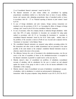 21 on ‘Consolidated financial statements’ issued by the ICAI.
 The financial statements of joint venture entities are consolidated by applying
proportionate consolidation method on a line-by-line basis on items of assets, liabilities,
income and expenses after eliminating proportionate share of unrealized profits or losses
in accordance with AS – 27 on ‘Financial reporting of interests in joint ventures’ issued
by ICAI.
 In case of foreign subsidiaries and joint ventures, foreign currency transactions are
translated as per the provisions of AS-11 on ‘Accounting for effects of changes in foreign
exchange rates’ issued by the ICAI in the consolidated financial statements.
 In case of associates, where the company directly or indirectly through subsidiaries holds
more than 20% of equity, investments in Associates are accounted for using equity
method in accordance with AS 23 on ‘Accounting for investments in associates in
consolidated financial statements’ issued by the ICAI. Under equity method, share of
the profit/loss of the associate is shown in Profit & Loss Account and is adjusted with the
‘Investment in Associates’ in the Balance Sheet.
 The consolidated financial statements are prepared using uniform accounting policies for
like transactions and other events in similar circumstances and are presented to the extent
possible, in the same manner as the company’s standalone financial statements except as
otherwise stated in the notes to the accounts.
 The difference between the costs of investment in the subsidiaries/associates, over the net
assets at the time of acquisition of shares in the subsidiaries/associates is recognized in
the financial statements as goodwill or capital reserve as the case may be.
 Minority interest’s share of consolidated net profit/loss of subsidiaries (consolidated
accounts of subsidiary with its subsidiaries) for the year is worked out and adjusted
against the income of the group in order to arrive at the net income attributable to the
shareholders of the company.
 Minority interest’s share of consolidated net assets of subsidiaries (consolidated accounts
of subsidiary with its subsidiaries) is worked out and presented in theIntergroup
transactions within the group companies being eliminated as per AS-21, AS-23 & AS-27.
 