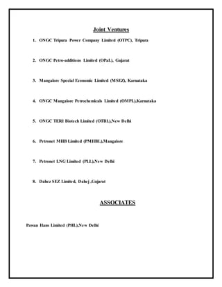 Joint Ventures
1. ONGC Tripura Power Company Limited (OTPC), Tripura
2. ONGC Petro-additions Limited (OPaL), Gujarat
3. Mangalore Special Economic Limited (MSEZ), Karnataka
4. ONGC Mangalore Petrochemicals Limited (OMPL),Karnataka
5. ONGC TERI Biotech Limited (OTBL),New Delhi
6. Petronet MHB Limited (PMHBL),Mangalore
7. Petronet LNG Limited (PLL),New Delhi
8. Dahez SEZ Limited, Dahej ,Gujarat
ASSOCIATES
Pawan Hans Limited (PHL),New Delhi
 