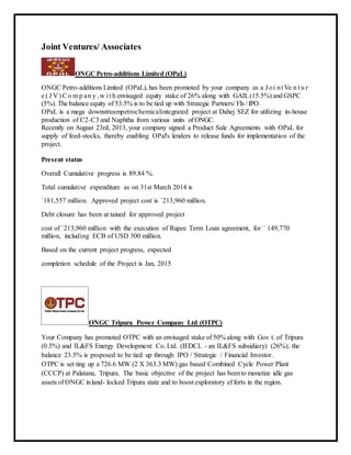 Joint Ventures/ Associates
ONGC Petro-additions Limited (OPaL)
ONGC Petro-additions Limited (OPaL), has been promoted by your company as a J oi nt Ve n t u r
e ( J V ) Co m p an y ,w i t h envisaged equity stake of 26% along with GAIL(15.5%) and GSPC
(5%). The balance equity of 53.5% is to be tied up with Strategic Partners/ FIs / IPO.
OPaL is a mega downstreampetrochemicalintegrated project at Dahej SEZ for utilizing in-house
production of C2-C3 and Naphtha from various units of ONGC.
Recently on August 23rd, 2013, your company signed a Product Sale Agreements with OPaL for
supply of feed-stocks, thereby enabling OPal's lenders to release funds for implementation of the
project.
Present status
Overall Cumulative progress is 89.84 %.
Total cumulative expenditure as on 31st March 2014 is
`181,557 million. Approved project cost is `213,960 million.
Debt closure has been at tained for approved project
cost of `213,960 million with the execution of Rupee Term Loan agreement, for ` 149,770
million, including ECB of USD 300 million.
Based on the current project progress, expected
completion schedule of the Project is Jan, 2015
ONGC Tripura Power Company Ltd (OTPC)
Your Company has promoted OTPC with an envisaged stake of 50% along with Gov t. of Tripura
(0.5%) and IL&FS Energy Development Co. Ltd. (IEDCL - an IL&FS subsidiary) (26%); the
balance 23.5% is proposed to be tied up through IPO / Strategic / Financial Investor.
OTPC is set ting up a 726.6 MW (2 X 363.3 MW) gas based Combined Cycle Power Plant
(CCCP) at Palatana, Tripura. The basic objective of the project has beento monetize idle gas
assets of ONGC inland- locked Tripura state and to boost exploratory ef forts in the region.
 